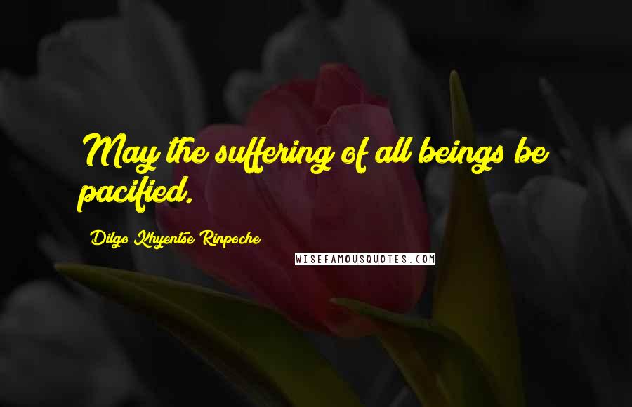 Dilgo Khyentse Rinpoche Quotes: May the suffering of all beings be pacified.