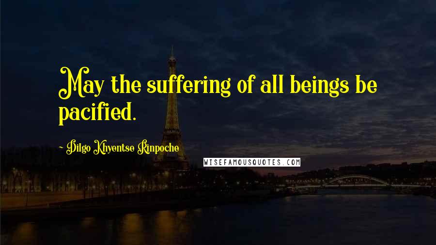 Dilgo Khyentse Rinpoche Quotes: May the suffering of all beings be pacified.