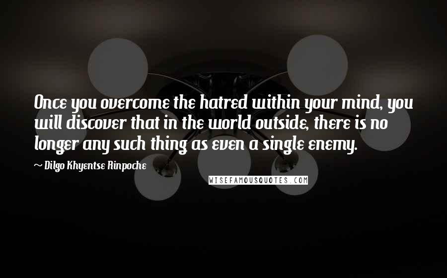 Dilgo Khyentse Rinpoche Quotes: Once you overcome the hatred within your mind, you will discover that in the world outside, there is no longer any such thing as even a single enemy.