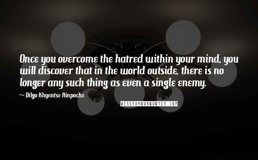 Dilgo Khyentse Rinpoche Quotes: Once you overcome the hatred within your mind, you will discover that in the world outside, there is no longer any such thing as even a single enemy.