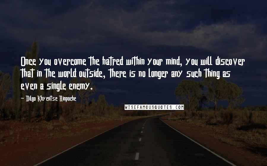 Dilgo Khyentse Rinpoche Quotes: Once you overcome the hatred within your mind, you will discover that in the world outside, there is no longer any such thing as even a single enemy.