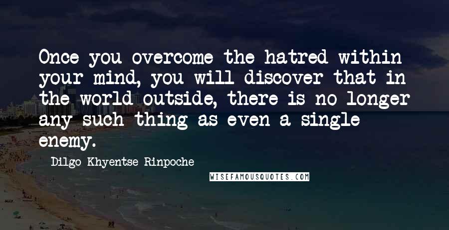 Dilgo Khyentse Rinpoche Quotes: Once you overcome the hatred within your mind, you will discover that in the world outside, there is no longer any such thing as even a single enemy.