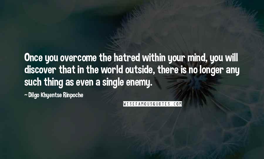 Dilgo Khyentse Rinpoche Quotes: Once you overcome the hatred within your mind, you will discover that in the world outside, there is no longer any such thing as even a single enemy.