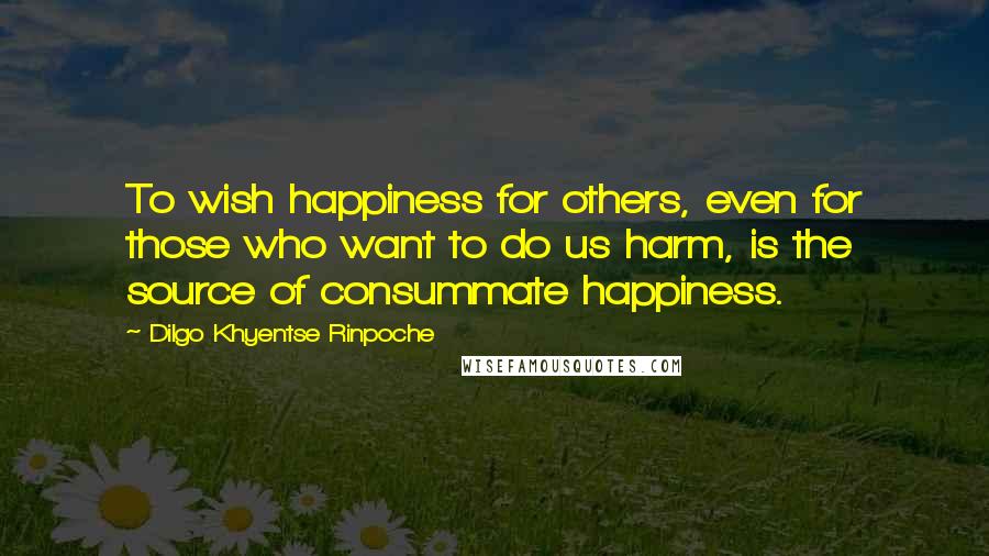 Dilgo Khyentse Rinpoche Quotes: To wish happiness for others, even for those who want to do us harm, is the source of consummate happiness.