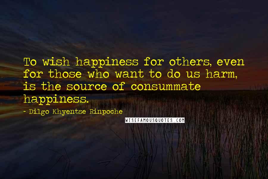 Dilgo Khyentse Rinpoche Quotes: To wish happiness for others, even for those who want to do us harm, is the source of consummate happiness.