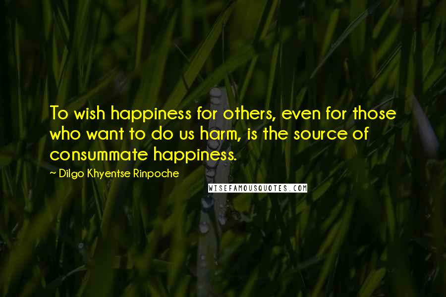 Dilgo Khyentse Rinpoche Quotes: To wish happiness for others, even for those who want to do us harm, is the source of consummate happiness.