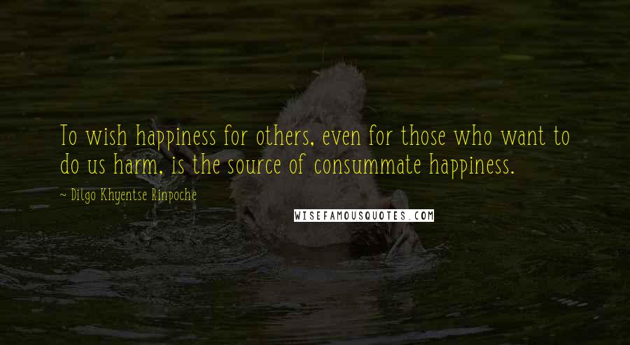 Dilgo Khyentse Rinpoche Quotes: To wish happiness for others, even for those who want to do us harm, is the source of consummate happiness.