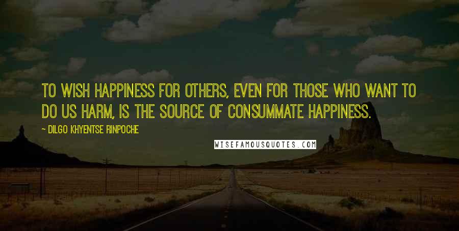 Dilgo Khyentse Rinpoche Quotes: To wish happiness for others, even for those who want to do us harm, is the source of consummate happiness.