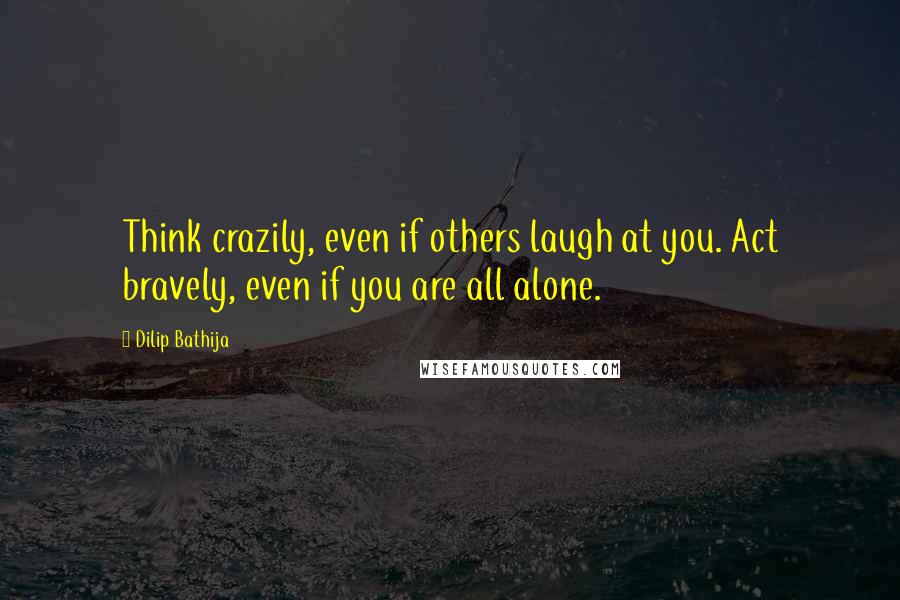 Dilip Bathija Quotes: Think crazily, even if others laugh at you. Act bravely, even if you are all alone.