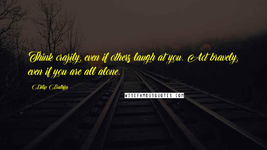 Dilip Bathija Quotes: Think crazily, even if others laugh at you. Act bravely, even if you are all alone.