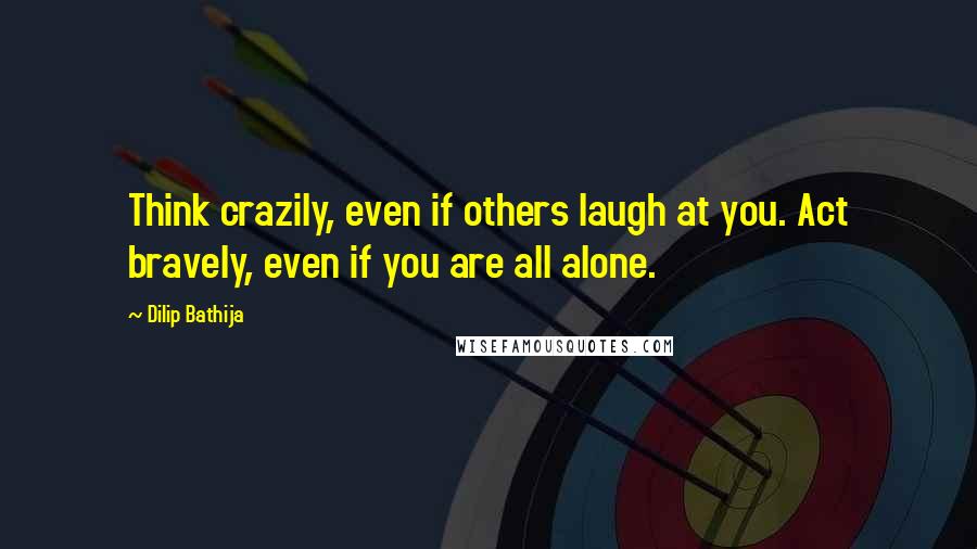 Dilip Bathija Quotes: Think crazily, even if others laugh at you. Act bravely, even if you are all alone.