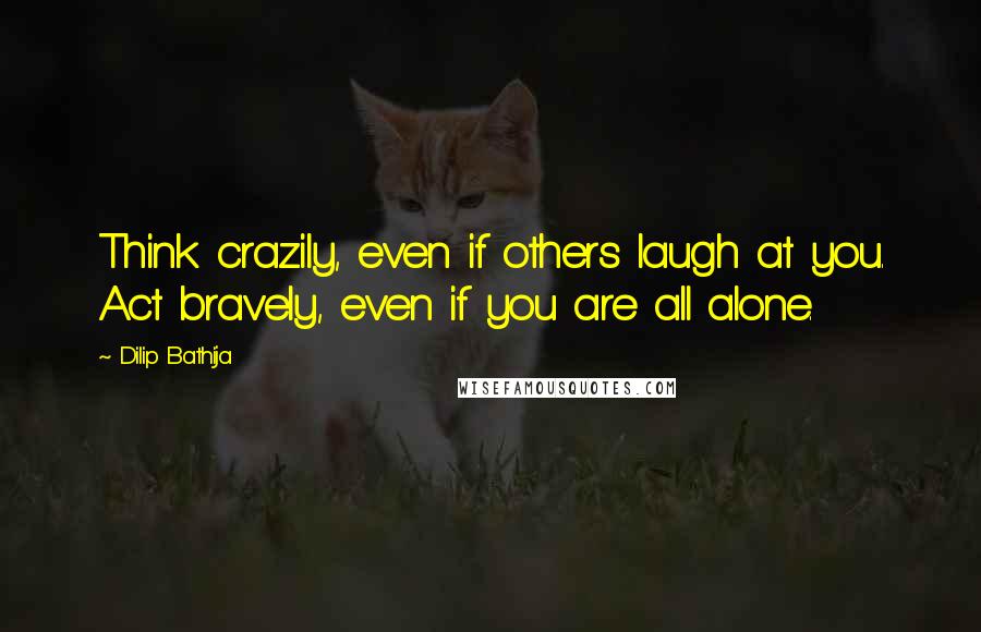 Dilip Bathija Quotes: Think crazily, even if others laugh at you. Act bravely, even if you are all alone.