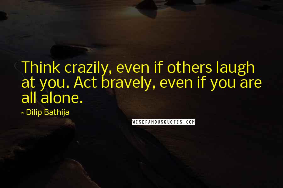 Dilip Bathija Quotes: Think crazily, even if others laugh at you. Act bravely, even if you are all alone.