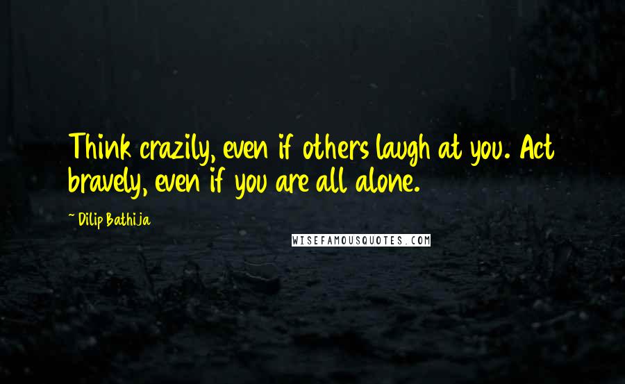 Dilip Bathija Quotes: Think crazily, even if others laugh at you. Act bravely, even if you are all alone.