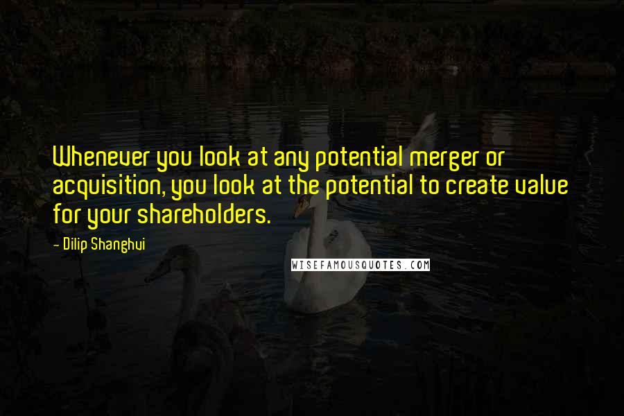 Dilip Shanghvi Quotes: Whenever you look at any potential merger or acquisition, you look at the potential to create value for your shareholders.