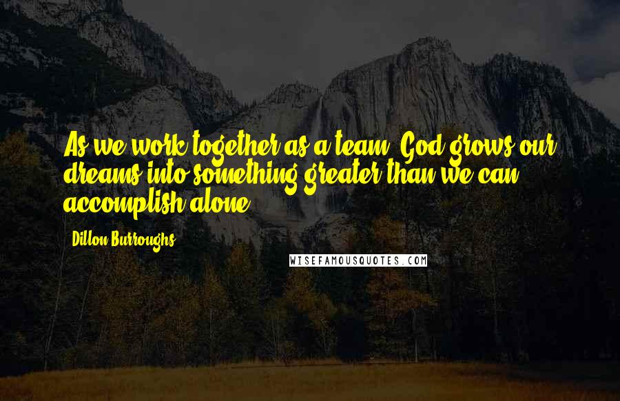 Dillon Burroughs Quotes: As we work together as a team, God grows our dreams into something greater than we can accomplish alone.