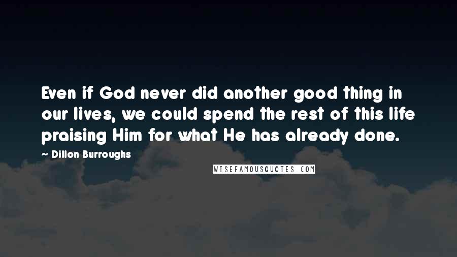 Dillon Burroughs Quotes: Even if God never did another good thing in our lives, we could spend the rest of this life praising Him for what He has already done.