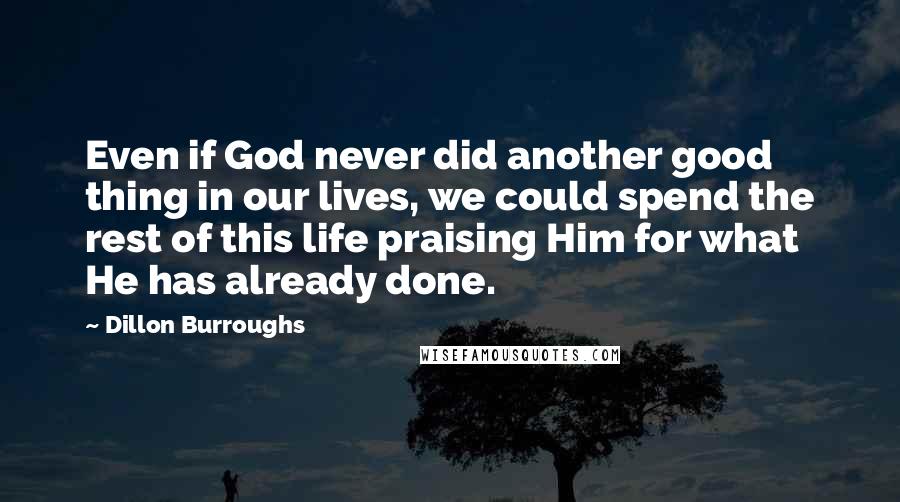 Dillon Burroughs Quotes: Even if God never did another good thing in our lives, we could spend the rest of this life praising Him for what He has already done.