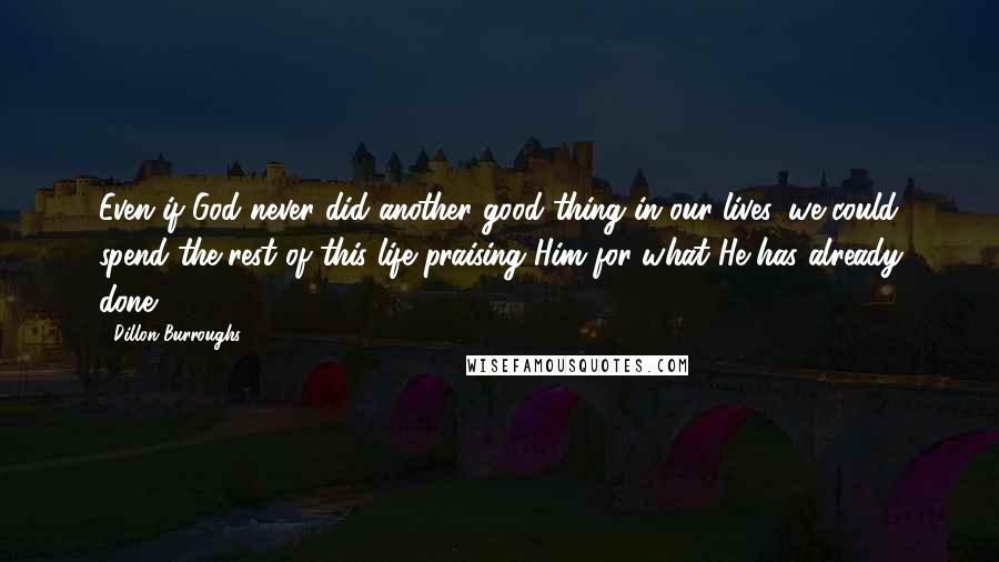 Dillon Burroughs Quotes: Even if God never did another good thing in our lives, we could spend the rest of this life praising Him for what He has already done.