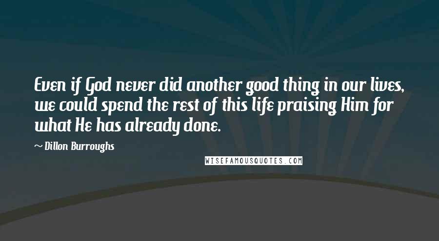 Dillon Burroughs Quotes: Even if God never did another good thing in our lives, we could spend the rest of this life praising Him for what He has already done.