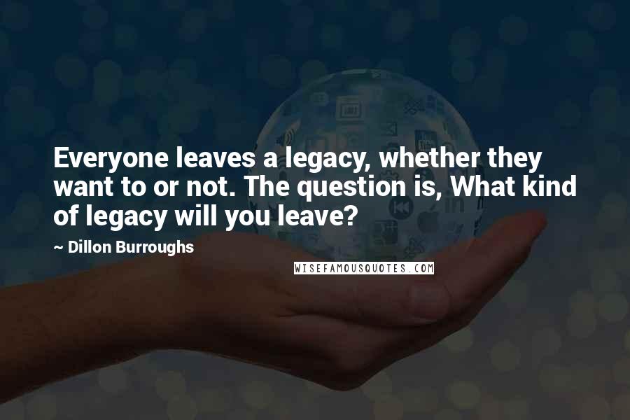 Dillon Burroughs Quotes: Everyone leaves a legacy, whether they want to or not. The question is, What kind of legacy will you leave?