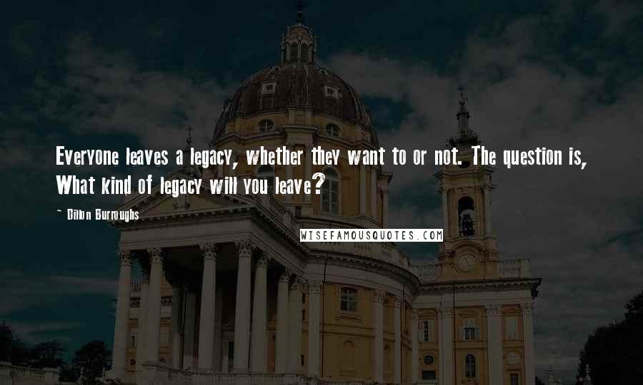 Dillon Burroughs Quotes: Everyone leaves a legacy, whether they want to or not. The question is, What kind of legacy will you leave?