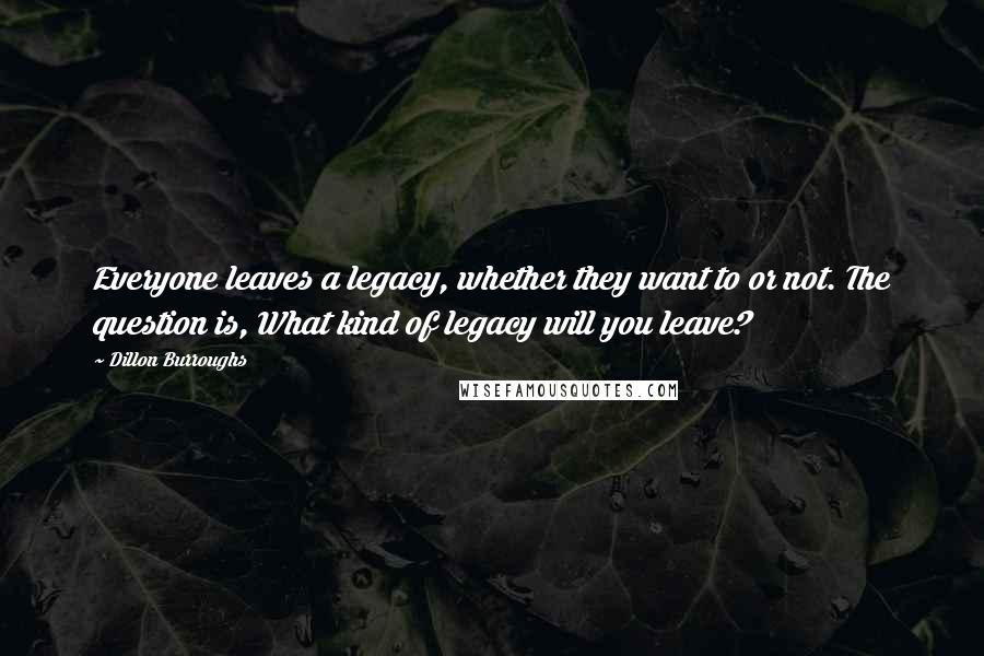 Dillon Burroughs Quotes: Everyone leaves a legacy, whether they want to or not. The question is, What kind of legacy will you leave?