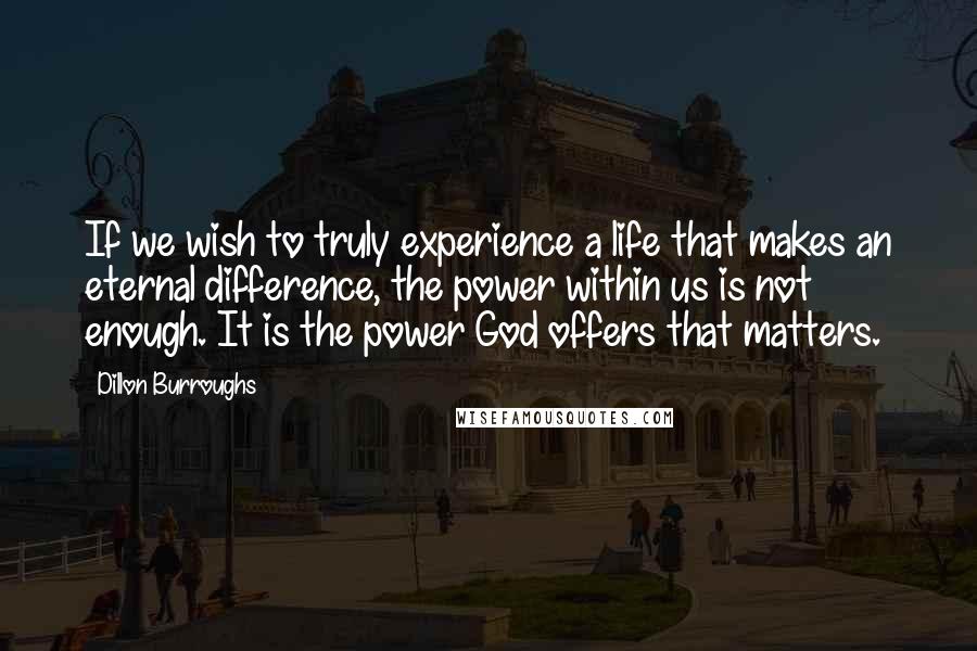 Dillon Burroughs Quotes: If we wish to truly experience a life that makes an eternal difference, the power within us is not enough. It is the power God offers that matters.