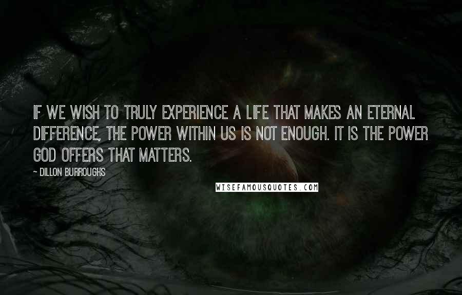 Dillon Burroughs Quotes: If we wish to truly experience a life that makes an eternal difference, the power within us is not enough. It is the power God offers that matters.