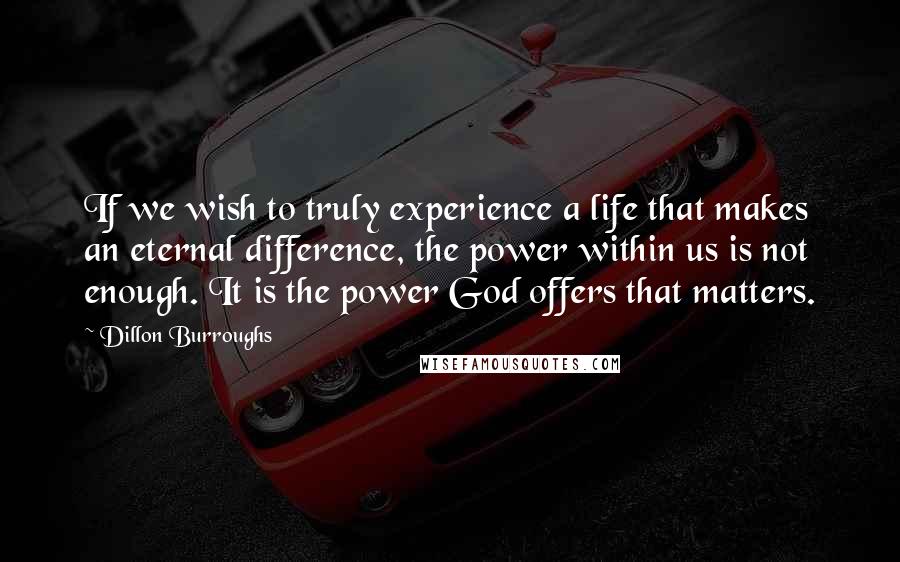 Dillon Burroughs Quotes: If we wish to truly experience a life that makes an eternal difference, the power within us is not enough. It is the power God offers that matters.