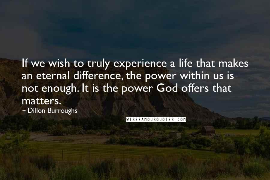 Dillon Burroughs Quotes: If we wish to truly experience a life that makes an eternal difference, the power within us is not enough. It is the power God offers that matters.