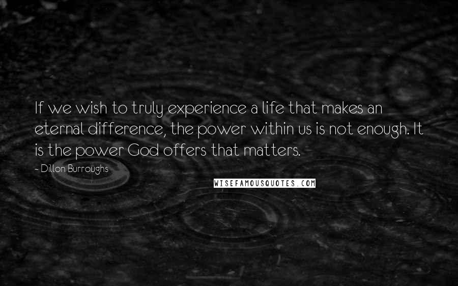 Dillon Burroughs Quotes: If we wish to truly experience a life that makes an eternal difference, the power within us is not enough. It is the power God offers that matters.