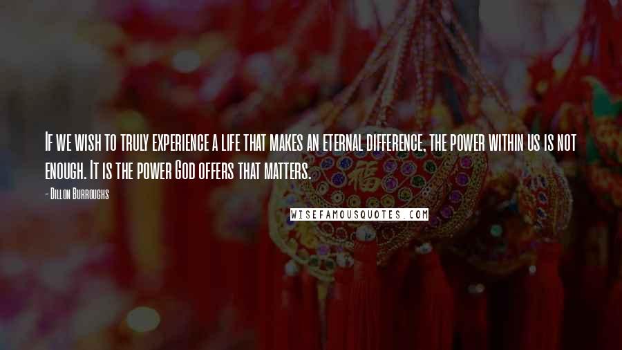Dillon Burroughs Quotes: If we wish to truly experience a life that makes an eternal difference, the power within us is not enough. It is the power God offers that matters.