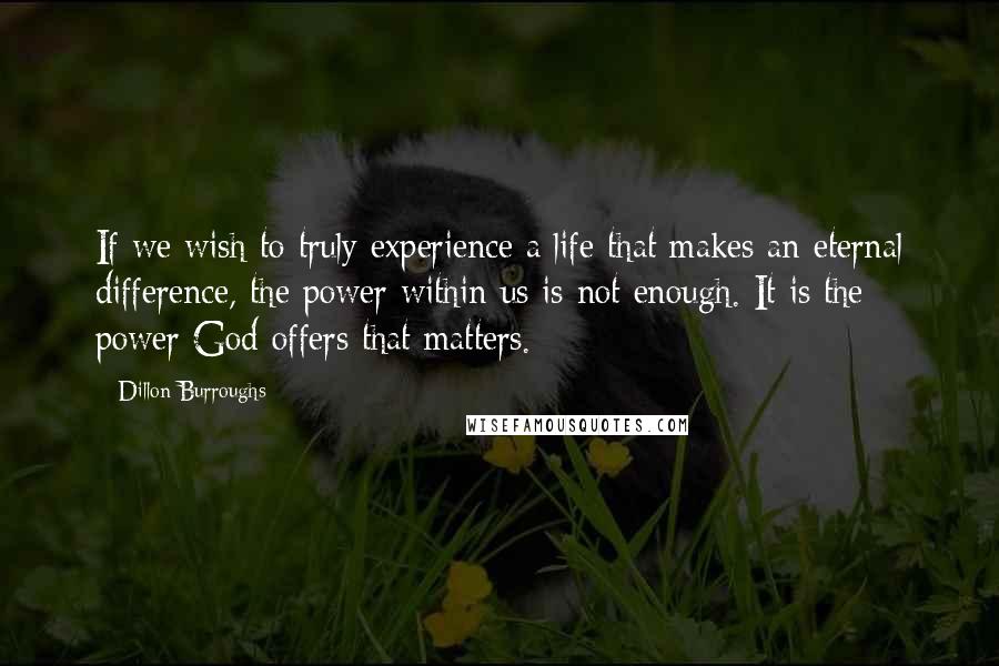 Dillon Burroughs Quotes: If we wish to truly experience a life that makes an eternal difference, the power within us is not enough. It is the power God offers that matters.