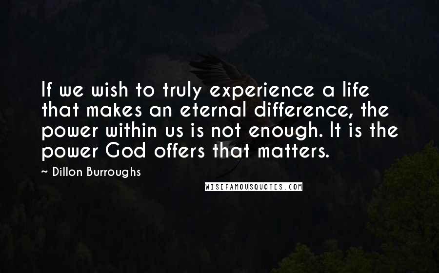 Dillon Burroughs Quotes: If we wish to truly experience a life that makes an eternal difference, the power within us is not enough. It is the power God offers that matters.