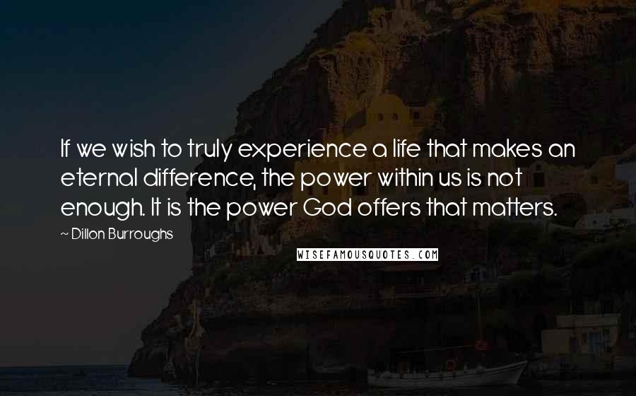 Dillon Burroughs Quotes: If we wish to truly experience a life that makes an eternal difference, the power within us is not enough. It is the power God offers that matters.