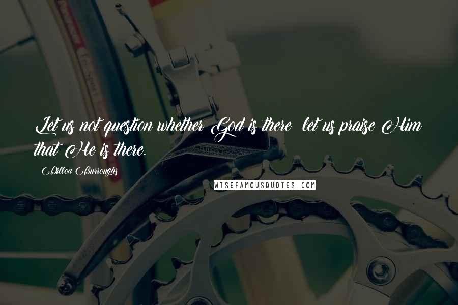 Dillon Burroughs Quotes: Let us not question whether God is there; let us praise Him that He is there.