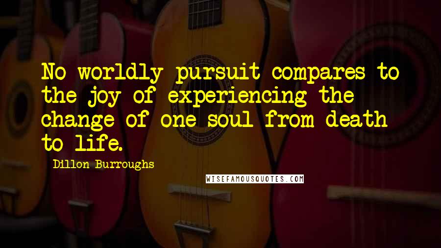 Dillon Burroughs Quotes: No worldly pursuit compares to the joy of experiencing the change of one soul from death to life.