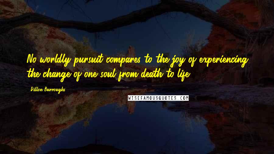 Dillon Burroughs Quotes: No worldly pursuit compares to the joy of experiencing the change of one soul from death to life.