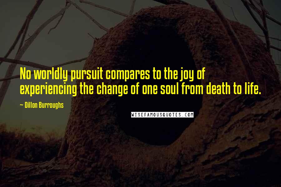 Dillon Burroughs Quotes: No worldly pursuit compares to the joy of experiencing the change of one soul from death to life.