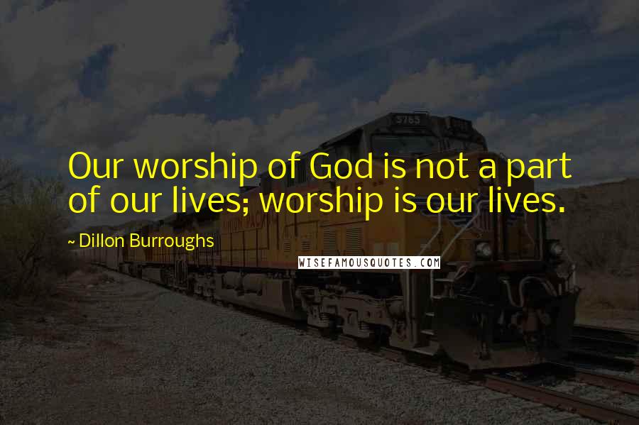 Dillon Burroughs Quotes: Our worship of God is not a part of our lives; worship is our lives.