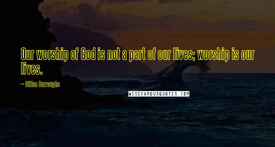 Dillon Burroughs Quotes: Our worship of God is not a part of our lives; worship is our lives.