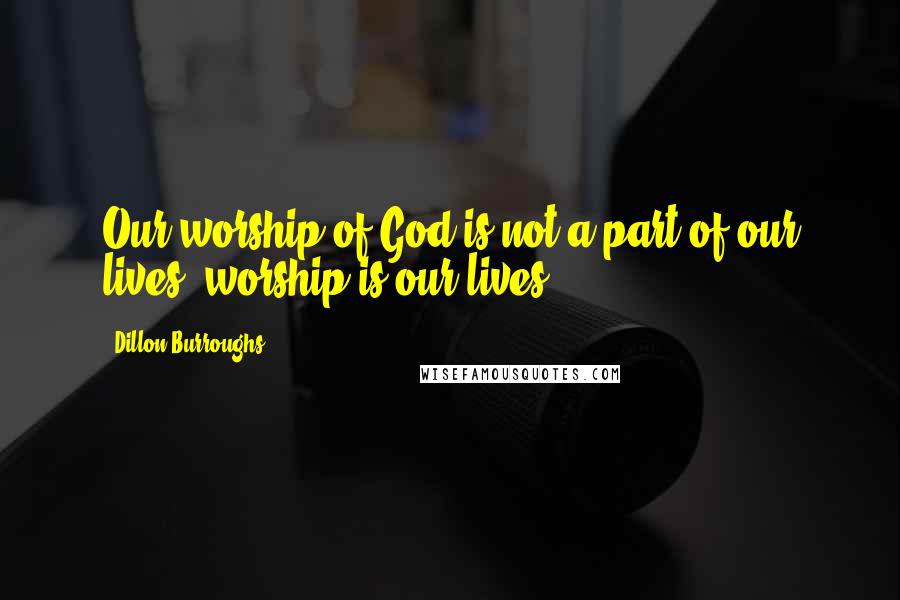 Dillon Burroughs Quotes: Our worship of God is not a part of our lives; worship is our lives.