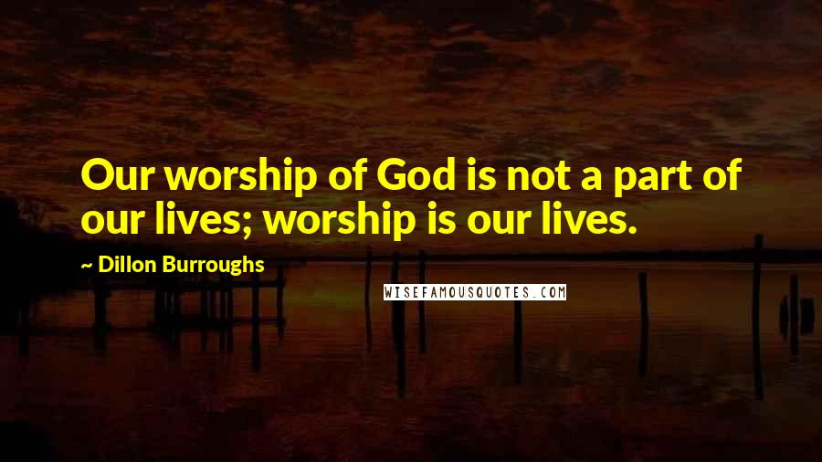 Dillon Burroughs Quotes: Our worship of God is not a part of our lives; worship is our lives.