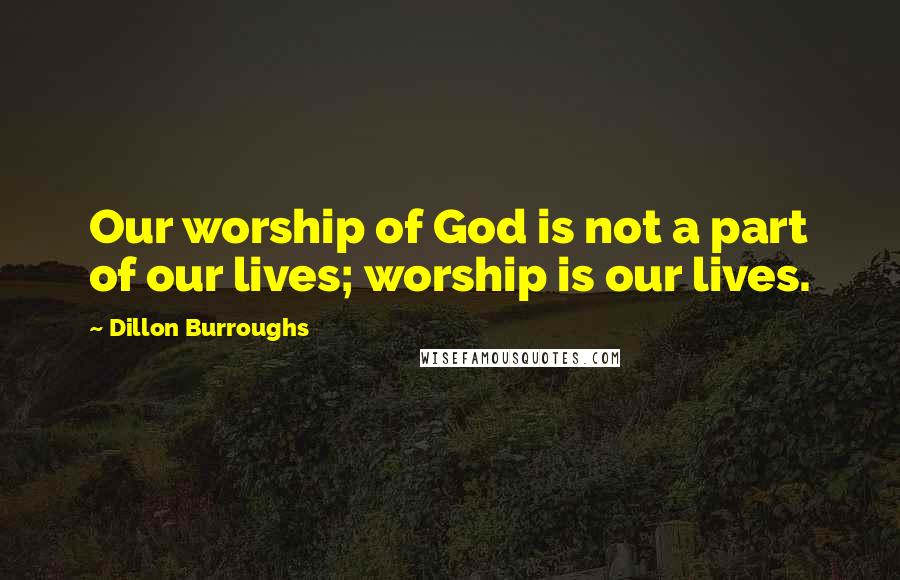 Dillon Burroughs Quotes: Our worship of God is not a part of our lives; worship is our lives.