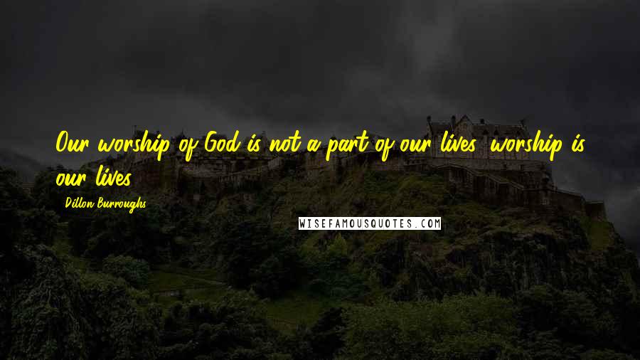 Dillon Burroughs Quotes: Our worship of God is not a part of our lives; worship is our lives.