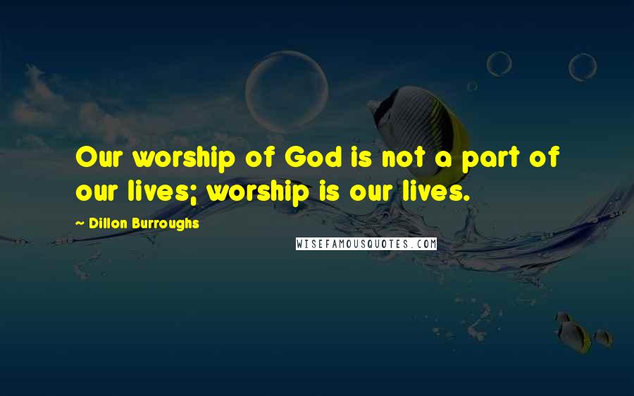 Dillon Burroughs Quotes: Our worship of God is not a part of our lives; worship is our lives.