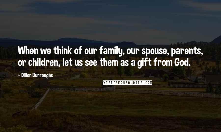 Dillon Burroughs Quotes: When we think of our family, our spouse, parents, or children, let us see them as a gift from God.