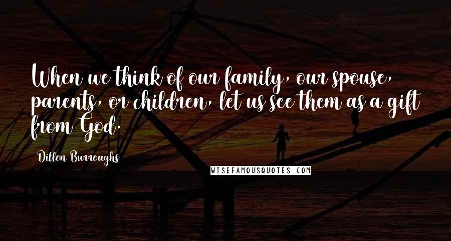 Dillon Burroughs Quotes: When we think of our family, our spouse, parents, or children, let us see them as a gift from God.