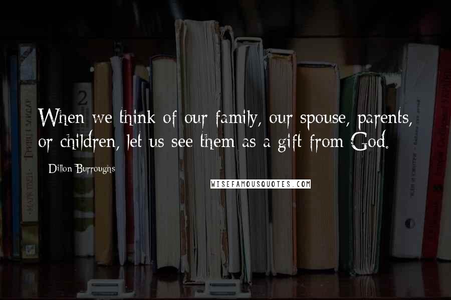 Dillon Burroughs Quotes: When we think of our family, our spouse, parents, or children, let us see them as a gift from God.